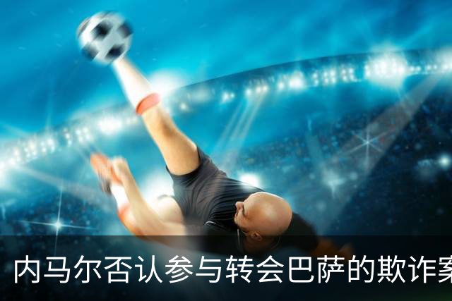 内马尔否认参与转会巴萨的欺诈案：父亲让我签我就签