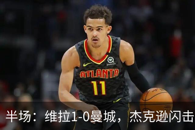 半场：维拉1-0曼城，杰克逊闪击，恩迪亚耶中柱
