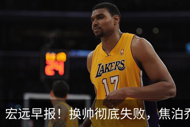 宏远早报！换帅彻底失败，焦泊乔伤情报告出炉，徐杰被弃用！