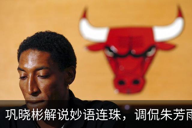 巩晓彬解说妙语连珠，调侃朱芳雨腮帮子出来了 杜润旺是杜锋干儿子