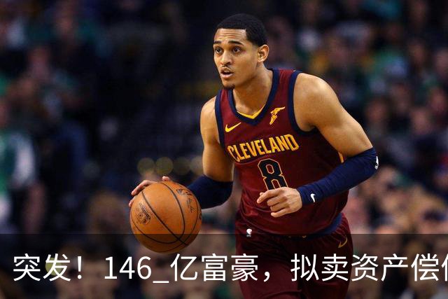 突发！146 亿富豪，拟卖资产偿债！