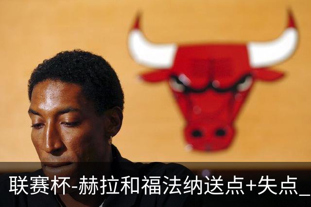 联赛杯-赫拉&福法纳送点+失点 利物浦点球战7-6切尔西
