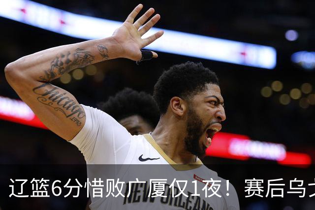 辽篮6分惜败广厦仅1夜！赛后乌戈发表意见成焦点，付豪说的很实在
