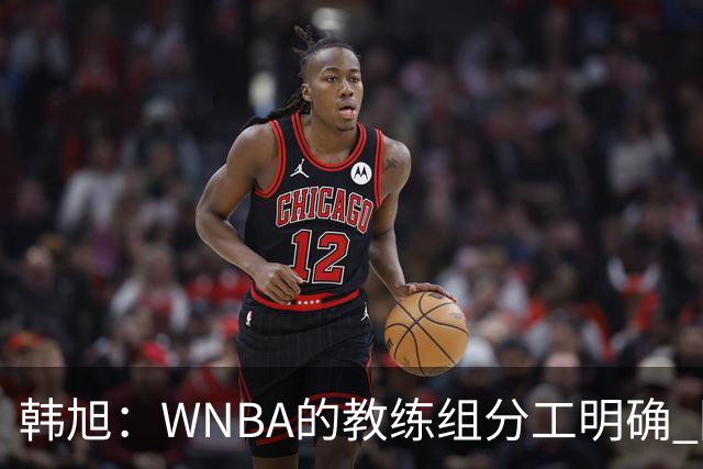 韩旭：WNBA的教练组分工明确 国内基本就是一个主教练+两个助教