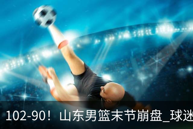 102-90！山东男篮末节崩盘 球迷：一将无能累死三军，班顿发挥低迷